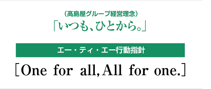 （高島屋グループ経営理念）「いつも、ひとから。」　エー・ティ・エー行動指針［One for all, All for one.］